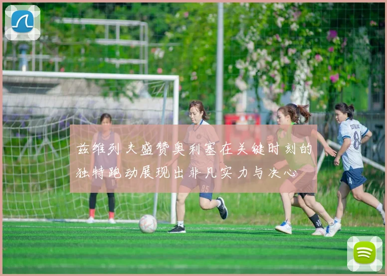 兹维列夫盛赞奥利塞在关键时刻的独特跑动展现出非凡实力与决心
