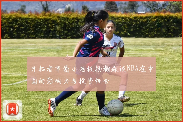 开拓者华裔小老板杨瀚森谈NBA在中国的影响力与投资机会
